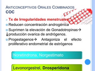 ANTICONCEPTIVOS ORALES COMBINADOS
COC
 Tx de Irregularidades menstruales:
 Reducen concentración androgénica
 Suprimen la elevación de Gonadotropinas
producción ovarica de andrógenos.
 Progestagenos Antagoniza el efecto
proliferativo endometrial de estrógenos
Noretindrona, Norgestimato
Levonorgestrel, Drosperidona
 