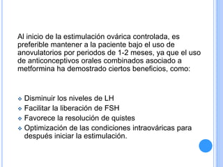 Al inicio de la estimulación ovárica controlada, es
preferible mantener a la paciente bajo el uso de
anovulatorios por periodos de 1-2 meses, ya que el uso
de anticonceptivos orales combinados asociado a
metformina ha demostrado ciertos beneficios, como:
 Disminuir los niveles de LH
 Facilitar la liberación de FSH
 Favorece la resolución de quistes
 Optimización de las condiciones intraováricas para
después iniciar la estimulación.
 