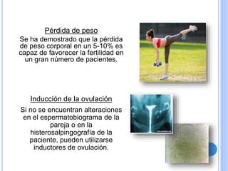Pérdida de peso
Se ha demostrado que la pérdida
de peso corporal en un 5-10% es
capaz de favorecer la fertilidad en
un gran número de pacientes.
Inducción de la ovulación
Si no se encuentran alteraciones
en el espermatobiograma de la
pareja o en la
histerosalpingografía de la
paciente, pueden utilizarse
inductores de ovulación.
 