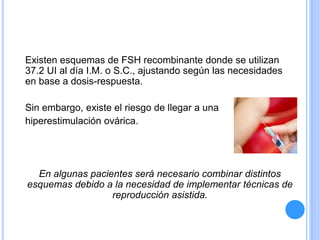 Existen esquemas de FSH recombinante donde se utilizan
37.2 UI al día I.M. o S.C., ajustando según las necesidades
en base a dosis-respuesta.
Sin embargo, existe el riesgo de llegar a una
hiperestimulación ovárica.
En algunas pacientes será necesario combinar distintos
esquemas debido a la necesidad de implementar técnicas de
reproducción asistida.
 