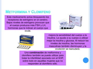 Este medicamento actúa bloqueando los
receptores de estrógeno en el cerebro.
Bajos niveles de estrógeno provocan que
el cuerpo produzca más FSH y LH,
hormonas que le indican al cuerpo que
ovule.
mejora la sensibilidad del cuerpo a la
insulina. Le ayuda a su cuerpo a utilizar
mejor la insulina y glucosa. Al reducir los
niveles de insulina, las hormonas
masculinas también disminuyen y la
ovulación se reanudará.
Una combinación de metformina y
clomifeno también se puede utilizar para
tratar la infertilidad asociada con el SOP,
sobre todo en aquellas mujeres que no
responden al clomifeno sólo.
 
