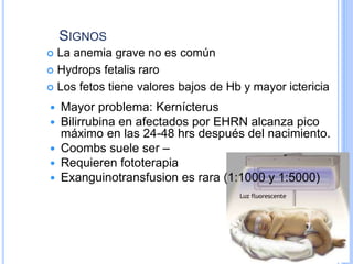 SIGNOS
 La anemia grave no es común
 Hydrops fetalis raro
 Los fetos tiene valores bajos de Hb y mayor ictericia
 Mayor problema: Kernícterus
 Bilirrubina en afectados por EHRN alcanza pico
máximo en las 24-48 hrs después del nacimiento.
 Coombs suele ser –
 Requieren fototerapia
 Exanguinotransfusion es rara (1:1000 y 1:5000)
 