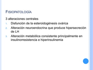 FISIOPATOLOGÍA
3 alteraciones centrales
1. Disfunción de la esteroidogénesis ovárica
2. Alteración neuroendocrina que produce hipersecreción
de LH
3. Alteración metabólica consistente principalmente en
insulinorresistencia e hiperinsulinemia
 