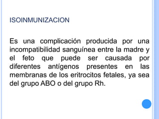 ISOINMUNIZACION
Es una complicación producida por una
incompatibilidad sanguínea entre la madre y
el feto que puede ser causada por
diferentes antígenos presentes en las
membranas de los eritrocitos fetales, ya sea
del grupo ABO o del grupo Rh.
 
