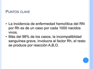 PUNTOS CLAVE
• La incidencia de enfermedad hemolítica del RN
por Rh es de un caso por cada 1000 nacidos
vivos.
• Más del 98% de los casos, la incompatiblidad
sanguínea grave, involucra al factor Rh, el resto
se produce por reacción A,B,O.
 