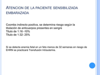 ATENCION DE LA PACIENTE SENSIBILIZADA
EMBARAZADA
Coombs indirecto positiva, se determina riesgo según la
titulación de anticuerpos presentes en sangre
Titulo de 1:16 -10%
Titulo de 1:32- 25%
Si se detecta anemia fetal en un feto menos de 32 semanas en riesgo de
EHRN se practicará Transfusión Intrauterina.
 