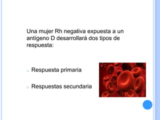 Una mujer Rh negativa expuesta a un
antígeno D desarrollará dos tipos de
respuesta:
o Respuesta primaria
o Respuestas secundaria
 