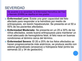 SEVERIDAD
 Enfermedad Leve: Existe una gran capacidad del feto
afectado para responder a la hemólisis por medio de
eritropoyesis, sin lesión hepatocelular. Se presenta en el 50 a
55% de los pacientes afectados.
 Enfermedad Moderada: Se presenta en un 25 a 30% de los
niños afectados, existe buena eritropoyesis para mantener un
nivel adecuado de hemoglobina fetal, el feto nace en buenas
condiciones al término cerca del término.
 Enfermedad Severa: El 20 a 25% de los fetos afectados se
hacen progresivamente más anémicos, se produce ascitis con
edema generalizado (anasarca) o hidropesía fetal (entre las
semanas 22 y 34 de gestación).
De acuerdo a su severidad, la Enfermedad Hemolítica del Feto
y Neonato (EHRN) se clasifica en tres grados:
 