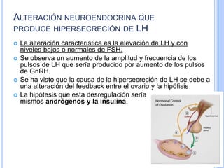 ALTERACIÓN NEUROENDOCRINA QUE
PRODUCE HIPERSECRECIÓN DE LH
 La alteración característica es la elevación de LH y con
niveles bajos o normales de FSH.
 Se observa un aumento de la amplitud y frecuencia de los
pulsos de LH que sería producido por aumento de los pulsos
de GnRH.
 Se ha visto que la causa de la hipersecreción de LH se debe a
una alteración del feedback entre el ovario y la hipófisis
 La hipótesis que esta desregulación sería mediada por los
mismos andrógenos y la insulina.
 