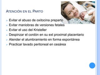 ATENCIÓN EN EL PARTO
 Evitar el abuso de oxitocina preparto
 Evitar maniobras de versiones fetales
 Evitar el uso del Kristeller
 Despinzar el cordón en su ext proximal placentario
 Atender el alumbramiento en forma espontánea
 Practicar lavado peritoneal en cesárea
 