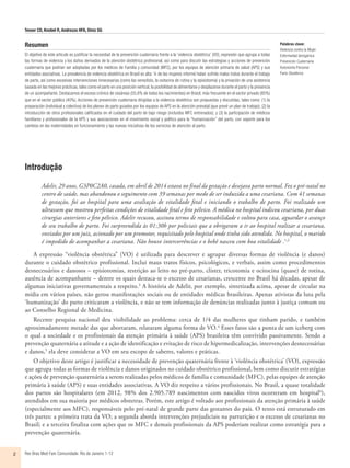 Tesser CD, Knobel R, Andrezzo HFA, Diniz SG
Rev Bras Med Fam Comunidade. Rio de Janeiro    1-122
Resumen
El objetivo de este artículo es justificar la necesidad de la prevención cuaternaria frente a la ‘violencia obstétrica’ ​​(VO), expresión que agrupa a todas
las formas de violencia y los daños derivados de la atención obstétrica profesional, así como para discutir las estrategias y acciones de prevención
cuaternaria que podrían ser adoptadas por los médicos de Familia y comunidad (MFC), por los equipos de atención primaria de salud (APS) y sus
entidades asociativas. La prevalencia de violencia obstétrica en Brasil es alta: ¼ de las mujeres informó haber sufrido malos tratos durante el trabajo
de parto, así como excesivas intervenciones innecesarias (como las venoclisis, la oxitocina de rutina y la episiotomía) y la privación de una asistencia
basada en las mejores prácticas, tales como el parto en una posición vertical, la posibilidad de alimentarse y desplazarse durante el parto y la presencia
de un acompañante. Destacamos el exceso crónico de cesáreas (55,6% de todos los nacimientos) en Brasil, más frecuente en el sector privado (85%)
que en el sector público (40%). Acciones de prevención cuaternaria dirigidas a la violencia obstétrica son propuestas y discutidas, tales como: (1) la
preparación (individual y colectiva) de los planes de parto guiados por los equipos de APS en la atención prenatal (que prevé un plan de trabajo); (2) la
introducción de otros profesionales calificados en el cuidado del parto de bajo riesgo (incluidos MFC entrenados); y (3) la participación de médicos
familiares y profesionales de la APS y sus asociaciones en el movimiento social y político para la “humanización” del parto, con soporte para los
cambios en las maternidades en funcionamiento y las nuevas iniciativas de los servicios de atención al parto.
Palabras clave:
Violencia contra la Mujer
Enfermedad Iatrogénica
Prevención Cuaternaria
Autonomía Personal
Parto Obstétrico
Introdução
Adelir, 29 anos, G3P0C2A0, casada, em abril de 2014 estava no final da gestação e desejava parto normal. Fez o pré-natal no
centro de saúde, mas abandonou o seguimento com 39 semanas por medo de ser induzida a uma cesariana. Com 41 semanas
de gestação, foi ao hospital para uma avaliação de vitalidade fetal e iniciando o trabalho de parto. Foi realizado um
ultrassom que mostrou perfeitas condições de vitalidade fetal e feto pélvico. A médica no hospital indicou cesariana, por duas
cirurgias anteriores e feto pélvico. Adelir recusou, assinou termo de responsabilidade e voltou para casa, aguardar o avanço
de seu trabalho de parto. Foi surpreendida às 01:30h por policiais que a obrigaram a ir ao hospital realizar a cesariana,
enviados por um juiz, acionado por um promotor, requisitado pelo hospital onde tinha sido atendida. No hospital, o marido
é impedido de acompanhar a cesariana. Não houve intercorrências e o bebê nasceu com boa vitalidade .1,2
A expressão “violência obstétrica” (VO) é utilizada para descrever e agrupar diversas formas de violência (e danos)
durante o cuidado obstétrico profissional. Inclui maus tratos físicos, psicológicos, e verbais, assim como procedimentos
desnecessários e danosos – episiotomias, restrição ao leito no pré-parto, clister, tricotomia e ocitocina (quase) de rotina,
ausência de acompanhante – dentre os quais destaca-se o excesso de cesarianas, crescente no Brasil há décadas, apesar de
algumas iniciativas governamentais a respeito.3
A história de Adelir, por exemplo, sintetizada acima, apesar de circular na
mídia em vários países, não gerou manifestações sociais ou de entidades médicas brasileiras. Apenas ativistas da luta pela
‘humanização’ do parto criticaram a violência, e não se tem informação de denúncias realizadas junto à justiça comum ou
ao Conselho Regional de Medicina.
Recente pesquisa nacional deu visibilidade ao problema: cerca de 1/4 das mulheres que tinham parido, e também
aproximadamente metade das que abortaram, relataram alguma forma de VO.4
Esses fatos são a ponta de um iceberg com
o qual a sociedade e os profissionais da atenção primária à saúde (APS) brasileira têm convivido passivamente. Sendo a
prevenção quaternária a atitude e a ação de identificação e evitação de risco de hipermedicalização, intervenções desnecessárias
e danos,5
ela deve considerar a VO em seu escopo de saberes, valores e práticas.
O objetivo deste artigo é justificar a necessidade de prevenção quaternária frente à ‘violência obstétrica’ (VO), expressão
que agrupa todas as formas de violência e danos originados no cuidado obstétrico profissional, bem como discutir estratégias
e ações de prevenção quaternária a serem realizadas pelos médicos de família e comunidade (MFC), pelas equipes de atenção
primária à saúde (APS) e suas entidades associativas. A VO diz respeito a vários profissionais. No Brasil, a quase totalidade
dos partos são hospitalares (em 2012, 98% dos 2.905.789 nascimentos com nascidos vivos ocorreram em hospital6
),
atendidos em sua maioria por médicos obstetras. Porém, este artigo é voltado aos profissionais da atenção primária à saúde
(especialmente aos MFC), responsáveis pelo pré-natal de grande parte das gestantes do país. O texto está estruturado em
três partes: a primeira trata da VO; a segunda aborda intervenções prejudiciais na parturição e o excesso de cesarianas no
Brasil; e a terceira finaliza com ações que os MFC e demais profissionais da APS poderiam realizar como estratégia para a
prevenção quaternária.
 