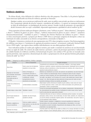 Violência obstétrica e P4
Rev Bras Med Fam Comunidade. Rio de Janeiro    1-12 3
Violência obstétrica
Na última década, várias definições de violência obstétrica têm sido propostas. Uma delas é a da primeira legislação
latino-americana tipificando esta forma de violência, aprovada na Venezuela:
Qualquer conduta, ato ou omissão por profissional de saúde, tanto em público como privado, que direta ou indiretamente
leva à apropriação indevida dos processos corporais e reprodutivos das mulheres, e se expressa em tratamento desumano,
no abuso da medicalização e na patologização dos processos naturais, levando à perda da autonomia e da capacidade de
decidir livremente sobre seu corpo e sexualidade, impactando negativamente a qualidade de vida de mulheres (p.30).7
Várias expressões já foram usadas para designar o fenômeno, como “violência no parto”, “abuso obstétrico”, “desrespeito
e abuso”,8
“violência de gênero no parto e aborto”, “violência institucional de gênero no parto e aborto”,9
“assistência
desumana/desumanizada”, “crueldade no parto”,10
“violações dos Direitos Humanos das mulheres no parto”.11
Dentre
as várias conceituações possíveis, a proposta por Bowser e Hill8
elenca as principais categorias de desrespeito e abuso nas
instituições de saúde, associando-as aos direitos correspondentes, sintetizadas no Quadro 1.
O Quadro 1 demonstra a existência de uma superposição entre VO e dano iatrogênico no parto. Uma forma pragmática
de visibilizar esses danos é o “termômetro de segurança da assistência materna”, recentemente criado pelo National Health
Service (NHS) inglês,12
que registra danos medidos individualmente em uma dada população (Quadro 2).
Estes indicadores podem ser usados pela vigilância sanitária, para medir o resultado da assistência em um determinado
serviço ou região de saúde. No contexto da saúde materna e perinatal, a prática da prevenção quaternária é indissociável
do cuidado baseado em evidências científicas, da humanização do parto e do combate à VO, que deve ser encarada como
questão prioritária, “pois representa a desumanização do cuidar e a perpetuação do ciclo de opressão feminina pelo próprio
sistema de saúde” (p. S12).13
Quadro 1. Categorias de violência obstétrica, direitos e exemplos.
Categoria Direito correspondente Situações exemplares
Abuso físico.
Direito a estar livre de tratamento
prejudicial e de maus tratos.
Procedimentos sem justificativa clínica e intervenções “didáticas”, como toques vaginais
dolorosos e repetitivos, cesáreas e episiotomias desnecessárias. Imobilização física em posições
dolorosas, prática da episiotomia e outras intervenções sem anestesia, sob a crença de que a
paciente “já está sentindo dor mesmo”.
Imposição de intervenções
não consentidas. Intervenções
aceitas com base em
informações parciais ou
distorcidas.
Direito à informação, ao
consentimento informado e à
recusa, e respeito pelas escolhas
e preferências, incluindo
acompanhantes durante o
atendimento de maternidade.
Mulheres que verbalmente e por escrito, não autorizam uma episiotomia, mas esta intervenção
é feita à revelia da sua desautorização. Recusa à aceitação de planos de parto. Indução à
cesárea por motivos duvidosos, tais como superestimação dos riscos para o bebê (circular
de cordão, “pós-datismo” na 40a
semana, etc.) ou para a mãe (cesárea para “prevenir danos
sexuais”, etc.). Não informação dos danos potenciais de longo prazo dos modos de nascer
(aumento de doenças crônicas nos nascidos, por exemplo).
Cuidado não confidencial ou
privativo.
Confidencialidade e privacidade.
Maternidades mantêm enfermarias de trabalho de parto coletivas, muitas vezes sem sequer
um biombo separando os leitos, e ainda usam a falta de privacidade como justificativa para
desrespeitar o direito a acompanhantes.
Cuidado indigno e abuso verbal. Dignidade e respeito.
Formas de comunicação desrespeitosas com as mulheres, subestimando e ridicularizando sua
dor, desmoralizando seus pedidos de ajuda. Humilhações de caráter sexual, do tipo “quando
você fez você achou bom, agora está aí chorando”.
Discriminação baseada em
certos atributos.
Igualdade, não discriminação,
equidade da atenção.
Tratamento diferencial com base em atributos considerados positivos (casadas, com gravidez
planejadas, adultas, brancas, mais escolarizadas, de classe média, saudáveis, etc.) depreciando
as que têm atributos considerados negativos (pobres, não-escolarizadas, mais jovens, negras, e
as que questionam ordens médicas).
Abandono, negligência ou
recusa de assistência.
Direito ao cuidado à saúde em
tempo oportuno e ao mais alto nível
possível de saúde.
Estudos mostram o abandono, a negligência ou recusa de assistência às mulheres que
são percebidas como muito queixosas, descompensadas ou demandantes, e nos casos
de assistência ao aborto incompleto, frequentemente são deixadas por último, com riscos
importantes à sua segurança física.
Detenção nos serviços. Liberdade, autonomia.
Pacientes podem ficar retidas até que saldem as dívidas com os serviços. No Brasil e em outros
países, começam a ocorrer detenções policiais, como no caso narrado no início deste artigo.
Fonte: elaborado a partir de Bowser e Hill.8
 