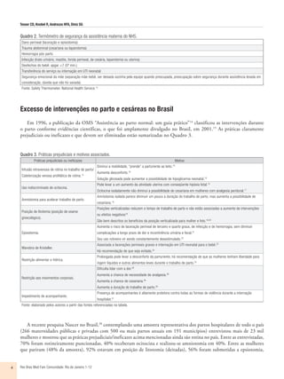 Tesser CD, Knobel R, Andrezzo HFA, Diniz SG
Rev Bras Med Fam Comunidade. Rio de Janeiro    1-124
Excesso de intervenções no parto e cesáreas no Brasil
Em 1996, a publicação da OMS “Assistência ao parto normal: um guia prático”14
classificou as intervenções durante
o parto conforme evidências científicas, o que foi amplamente divulgado no Brasil, em 2001.15
As práticas claramente
prejudiciais ou ineficazes e que devem ser eliminadas estão sumarizadas no Quadro 3.
Quadro 2. Termômetro de segurança da assistência materna do NHS.
Dano perineal (laceração e episiotomia)
Trauma abdominal (cesariana ou laparotomia)
Hemorragia pós-parto
Infecção (trato urinário, mastite, ferida perineal, de cesária, laparotomia ou uterina)
Desfechos do bebê: apgar <7 (5º min.)
Transferência do serviço ou internação em UTI neonatal
Segurança emocional da mãe (separação mãe-bebê, ser deixada sozinha pela equipe quando preocupada, preocupação sobre segurança durante assistência levada em
consideração, dúvida que não foi sanada)
Fonte: Safety Thermometer, National Health Service.12
Quadro 3. Práticas prejudiciais e motivos associados.
Práticas prejudiciais ou ineficazes Motivo
Infusão intravenosa de rotina no trabalho de parto/
Cateterização venosa profilática de rotina.13
Diminui a mobilidade, “prende” a parturiente ao leito.16
Aumenta desconforto.16
Solução glicosada pode aumentar a possibilidade de hipoglicemia neonatal.16
Uso indiscriminado de ocitocina.
Pode levar a um aumento da atividade uterina com conseqüente hipóxia fetal.15
Ocitocina isoladamente não diminui a possibilidade de cesariana em mulheres com analgesia peridural.17
Amniotomia para acelerar trabalho de parto.
Amniotomia isolada parece diminuir um pouco a duração do trabalho de parto, mas aumenta a possibilidade de
cesariana.18
Posição de litotomia (posição de exame
ginecológico).
Posições verticalizadas reduzem o tempo de trabalho de parto e não estão associadas a aumento de intervenções
ou efeitos negativos19
São bem descritos os benefícios da posição verticalizada para mulher e feto.19,20
Episiotomia.
Aumenta o risco de laceração perineal de terceiro e quarto graus, de infecção e de hemorragia, sem diminuir
complicações a longo prazo de dor e incontinência urinária e fecal.21
Seu uso rotineiro vir sendo constantemente desestimulado.22
Manobra de Kristeller.
Associada a lacerações perineais graves e internação em UTI neonatal para o bebê.23
Há recomendação de que seja evitada.24
Restrição alimentar e hídrica.
Prolongada pode levar a desconforto da parturiente, há recomendação de que as mulheres tenham liberdade para
ingerir líquidos e outros alimentos leves durante o trabalho de parto.25
Restrição aos movimentos corporais.
Dificulta lidar com a dor.26
Aumenta a chance de necessidade de analgesia.26
Aumenta a chance de cesariana.26
Aumenta a duração do trabalho de parto.26
Impedimento de acompanhante.
Presença de acompanhantes é altamente protetora contra todas as formas de violência durante a internação
hospitalar.27
Fonte: elaborado pelos autores a partir das fontes referenciadas na tabela.
A recente pesquisa Nascer no Brasil,28
contemplando uma amostra representativa dos partos hospitalares de todo o país
(266 maternidades públicas e privadas com 500 ou mais partos anuais em 191 municípios) entrevistou mais de 23 mil
mulheres e mostrou que as práticas prejudiciais/ineficazes acima mencionadas ainda são rotina no país. Entre as entrevistadas,
70% foram rotineiramente puncionadas, 40% receberam ocitocina e realizou-se amniotomia em 40%. Entre as mulheres
que pariram (48% da amostra), 92% estavam em posição de litotomia (deitadas), 56% foram submetidas a epsiotomia,
 