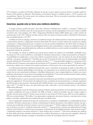 Violência obstétrica e P4
Rev Bras Med Fam Comunidade. Rio de Janeiro    1-12 5
37% receberam a manobra de Kristeller (aplicação de pressão na parte superior do útero durante o período expulsivo).
Somente 26% puderam se alimentar, 46% puderam se movimentar durante o trabalho de parto e 18,7% contaram com
acompanhante. Apenas 5% tiveram partos sem nenhuma intervenção. Não são necessários comentários adicionais para
enfatizar a magnitude da VO no país.
Cesariana: quando esta se torna uma violência obstétrica
A cirurgia cesariana, quando necessária, salva vidas e diminui morbidades para a mulher e o concepto.29
Todavia, esse
efeito positivo não se mantém a partir de certa proporção de cesarianas, mesmo em populações com acesso a todos os cuidados
necessários intra e pós-cirúrgicos. Em 1985, a Organização Mundial da Saúde (OMS) definiu que o índice máximo de
cesarianas deve ser de 15%.30
Embora não haja consenso sobre um número aceitável ou ideal, é injustificável clinicamente
uma taxa global superior a 10-15%.31
A melhoria de técnicas cirúrgicas, anestésicas, de antibioticoterapia e de cuidados intensivos criaria uma expectativa de que
eventuais efeitos adversos e complicações estivessem diminuindo. No entanto, os efeitos adversos da cesariana são evidentes
e persistentes e estudos demonstram que o aumento nas taxas de cesariana isoladamente não obteve efeito na redução da
mortalidade perinatal.32
O decréscimo na mortalidade perinatal se deve, possivelmente, a avanços no cuidado pré-natal, uso
de corticosteróides para maturidade pulmonar, melhorias no cuidado intensivo ao recém-nascido, não podendo ser explicado
apenas pelo aumento de cesarianas.32
Nas cesariadas, em relação às mulheres que tiveram partos normais, há aumento de mortalidade, morbidade severa,
internação em UTI, uso de antibióticos, necessidade de transfusão, histerectomia e tempo de permanência no hospital.33
A possibilidade de complicações se torna mais evidente em gestações futuras, com um aumento do risco de placentação
anômala e suas graves conseqüências.34
Em bebês que nascem de cesariana há maior risco de prematuridade, mortalidade
neonatal, admissão em UTI neonatal e uso de ventilação mecânica.32,33,35,36
A prematuridade iatrogênica e o nascimento eletivo
de bebês antes de 39 semanas causa aumento de internações em UTI neonatal e do número de óbitos.36,37
No Brasil, estudos
mostraram a relação entre o aumento de conceptos prematuros e de baixo peso com as taxas aumentadas de cesariana.38,39
As evidências da importância fundamental da gravidez, parto e nascimento na promoção da saúde na vida adulta vem
se avolumando. Pesquisas epidemiológicas mostram que, em comparação com os nascidos de parto vaginal, os nascidos de
cesárea têm um risco aumentado de sobrepeso e obesidade, diabetes tipo 1, asma, alergias digestivas e de pele, entre outros
problemas relacionados às características da imunidade e do metabolismo.40
Uma revisão sistemática destes estudos confirma
estas tendências, mesmo controlando os potenciais fatores de confusão.41
O trabalho de parto e o parto são potentes processos neuroendócrinos que interferem na expressão do genoma humano
(processos epigenéticos). Os mecanismos de regulação do stress, a produção de neurotransmissores e a transição respiratória
são distintas para os que passaram e não passaram pelo trabalho de parto, com consequências epigenéticas que podem durar
toda a vida.42,43
O modo de nascer tem repercussões para toda a vida sobre o risco de doenças crônicas, e há evidências
sólidas destas diferenças.
Em geral, há grande excesso de realização de cesarianas no Brasil, sendo mais prevalente no setor suplementar (assim como
em países e populações mais ricas no mundo). Em 2009, no Brasil, o número de nascidos vivos por cirurgia excedeu os
nascidos vivos por parto normal.39
Estima-se que em 2012 as taxas foram de 55,6% no país, 40% nos serviços públicos e
85% nos serviços privados.6
No Gráfico 1 são apresentadas as proporções entre partos normais e cesarianas entre serviços
púbicos e privados, evidenciando uma tendência de piora nos últimos anos.
Para se compreender o fenômeno do abuso de cesarianas deve-se considerar a multiplicidade e a complexidade dos fatores
envolvidos. Há fatores culturais que se referem à medicalização do ideário das pessoas e das mulheres, fazendo com que a
cesariana seja considerada um bem de consumo e uma intervenção segura.44,45
Embora algumas mulheres realmente escolham
essa via de parto, esta não é a escolha da maioria das usuárias.46,47
As que preferem a cesariana são influenciadas por fatores
culturais (crença histórica e errônea de que tem impacto na diminuição da mortalidade perinatal, medo do parto normal48
e experiências negativas com partos anteriores49
) e pelos médicos que as assistem.44,50
Entrevistas realizadas com mulheres
de classe média que foram cesariadas evidenciaram que os médicos determinam a via de parto quer seguindo o desejo das
mulheres (quando elas desejam a cirurgia) ou montando um cenário de necessidade clínica da cesariana.51
 