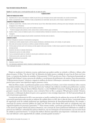 Tesser CD, Knobel R, Andrezzo HFA, Diniz SG
Rev Bras Med Fam Comunidade. Rio de Janeiro    1-128
Quadro 4. Questões para a construção/discussão de um plano de parto.
PLANO DE PARTO
INÍCIO DO TRABALHO DE PARTO
1)	 Importância de só ir para a maternidade em trabalho de parto ativo já que internações precoces podem desencadear uma cascata de intervenções.
2)	 Direito a acompanhante (Lei 11.108/2005) em todas as dependências da maternidade: sala de parto, centro cirúrgico e alojamento conjunto.
DURANTE O TRABALHO DE PARTO
1)	 Escolha do Local de Parto – Domicílio, Centro de Parto Normal, Casa de Parto, Maternidade (entender as diferenças entre estas instituições e cobrar das mesmas a
divulgação de seus indicadores).
2)	 Procedimentos questionáveis para os quais não há evidência de benefício:
-	 Tricotomia (raspagem pelos pubianos), enema, acesso venoso e ocitocina rotineiros, jejum, amniotomia.
3)	 Auxiliam a tolerar as dores do trabalho de parto e tem se mostrado benéficos: liberdade de movimento, meios não farmacológicos para alívio da dor (banho quente,
massagem).
4)	 Se sentir necessidade de analgesia de parto solicitar consentimento informado antes de realizá-la.
DURANTE O PARTO
(Conhecer indicações de cesariana e funcionamento do partograma).
1)	 Liberdade para escolher posição de parto e priorizar posição verticalizada ou lateralizada (cócoras, semi-sentada, em quarto apoios).
2)	 Não aceitar pernas presas em perneiras ou estribos ou posição de litotomia completa.
3)	 Orientar preparo perineal a partir de 34 semanas com óleo vegetal e evitar puxos induzidos. A mulher empurra quando tem vontade. Isso diminui as chances de
laceração perineal.
4)	 Episiotomia não deve ser realizada rotineiramente.
5)	 Clampeamento oportuno do cordão umbilical.
6)	 O pai ou acompanhante podem ser incluídos na cena do parto e solicitarem cortar o cordão.
7)	 Contato precoce pele-a-pele entre mãe e bebê.
8)	 Bebê amamentado assim que possível.
PÓS-PARTO
1)	 Alojamento conjunto 24 horas.
2)	 Livre demanda ao aleitamento materno. Questionar complementação com leite artificial.
Fonte: elaboração dos autores.
Dispõe-se atualmente de inúmeros recursos audiovisuais que podem auxiliar no estímulo a reflexões e debates sobre
planos de parto. O filme “Um dia de Vida” do Ministério da Saúde mostra a realidade de uma Casa de Parto em Ceres,
Goiás, e a trajetória das famílias ali atendidas. O documentário “O SUS que dá certo: Parto e Nascimento humanizado no
Hospital Sofia Feldman” retrata o processo de trabalho e o envolvimento de profissionais e de usuárias. Outro documentário,
“O Renascimento do parto”, denuncia a negação às mulheres do direito à informação e autonomia e divulga outra narrativa
possível para o parto: uma experiência segura, prazerosa e única.
Além dos filmes citados, os profissionais podem acessar a biblioteca Cochrane, com revisões sistemáticas sobre a maioria
das condutas obstétricas de rotina. Há sítios que fazem uma “tradução” das evidências científicas para profissionais e usuárias,
como, por exemplo, o blog da obstetra Melania Amorim e o sítio Childbirth Connection. Há blogs de grupos de apoio à
gestação e ao parto com relatos de parto, como a iniciativa Parto no Rio e a proposta ‘BH pelo parto normal’. Portanto,
a discussão e a elaboração de planos de parto com as gestantes é uma estratégia importante e de fácil operacionalização de
ações de prevenção quaternária.
A atuação dos profissionais da APS e suas associações se justifica também fora do ambiente dos serviços de APS. Embora
a prevenção quaternária tenha nascido no ambiente do cuidado clínico na APS, deve ir além da clínica, construindo formas
de organização social do cuidado profissional que signifiquem diminuição de danos/hipermedicalização. Por exemplo, a
construção de sistemas universais públicos de saúde com APS forte como função filtro pode ser considerada uma ação
organizativa/política de prevenção quaternária.67,68
Nesse mesmo sentido, a prevenção quaternária da VO no Brasil pode
se dar através da urgente reforma das práticas obstétricas, com a inserção de outros profissionais habilitados no cuidado ao
parto de risco habitual e utilizando boas práticas obstétricas, seja nas instituições em funcionamento, seja em outros locais
de cuidado ao parto/nascimento.52
A atuação dos médicos obstetras especialistas seria importante e otimizada em casos de
risco não habitual e como segunda linha de cuidado, acionada quando necessário.59
 