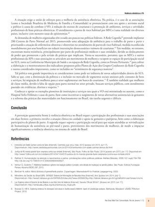 Violência obstétrica e P4
Rev Bras Med Fam Comunidade. Rio de Janeiro    1-12 9
A situação exige a união de esforços para a melhoria da assistência obstétrica. Na prática, é o caso de as associações
(como a Sociedade Brasileira de Medicina de Família e Comunidade) se pronunciarem com seu apoio e ativismo social
e político à causa do combate à VO, à redução do excesso de cesarianas e à promoção de ambientes, serviços e atividades
profissionais de boas práticas obstétricas. O atendimento a partos de risco habitual por MFCs é uma realidade em diversos
países, inclusive com menores taxas de episiotomias.69
As demandas de mulheres organizadas têm ecoado aos poucos nas políticas federais. A Rede Cegonha70
pretende implantar
280 Centros de Parto Normal até 2015, promovendo uma adequação da ambiência para o trabalho de parto e parto e
priorizando a atuação de enfermeiras obstetras e obstetrizes no atendimento de partos de risco habitual, medida reconhecida
mundialmente por seus benefícios em reduzir intervenções desnecessárias e número de cesarianas.52
Tais medidas, no entanto,
encontram muita resistência, principalmente por parte de profissionais médicos e suas entidades, devido ao deslocamento
de poder que promovem e pela revisão de práticas que implicam. Torna-se necessário, portanto, que os MFCs e outros
profissionais da APS e suas associações se articulem aos movimentos de mulheres e ocupem os espaços de participação social
no SUS, tanto as Conferências Municipais de Saúde e os espaços da Rede Cegonha, como os Fóruns Perinatais,70
para cobrar
a elaboração e o monitoramento dos indicadores propostos pelos Planos de Ação dos Grupos Condutores da Rede Cegonha
e outros considerados importantes, como os incluídos no “termômetro de segurança materna”.
Tal política tem grande importância se considerarmos como pode ser indutora de novas subjetividades dentro do SUS.
Sabe-se que, com a diminuição da pobreza e a inclusão no mercado de segmentos sociais ansiosos pelo consumo de bens
e serviços, há migração de mulheres para o setor suplementar em busca de cesarianas.71
É também realidade que mulheres
de classe média, devido à falta de opção para parto normal no setor privado, buscam serviços públicos, com atendimento
pautado em evidências, direitos e respeito.72
Conhecer e apoiar os exemplos pioneiros de instituições e serviços nos quais a VO está minimizada ou ausente, como o
Hospital Sofia Feldman e casas de parto, bem como incentivar o surgimento de novas alternativas assistenciais às gestantes
e a reforma das práticas das maternidades em funcionamento no Brasil, são tarefas urgentes e difíceis.
Conclusão
A prevenção quaternária frente à violência obstétrica no Brasil requer a participação dos profissionais e suas associações
em duas frentes: a primeira envolve a atuação clínica no cuidado e apoio às gestantes e puérperas, bem como a elaboração
participativa de planos de parto. A segunda requer suporte e participação social para que sejam atendidas as reivindicações
de humanização da assistência ao pré-natal e parto, provenientes dos movimentos de mulheres, de modo a impactar
significativamente a violência obstétrica no sistema de saúde do Brasil.
Referências
1.	 Entrevista com Adelir Carmen Lemos de Góes [Internet]. Cientista que virou mãe; 2012 [acesso em 2015 Jun 17].
Disponível em: http://www.cientistaqueviroumae.com.br/2014/04/entrevista-com-adelir-carmen-lemos-de.html
2.	 Justiça do RS manda grávida fazer cesariana contra sua vontade [Internet]. São Paulo: Folha de São Paulo; 2014 [acesso em 2015 Jun 17]. Disponível em:
http://www1.folha.uol.com.br/cotidiano/2014/04/1434570-justica-do-rs-manda-gravida-fazer-cesariana-contra-sua-vontade.shtml
3.	 Rattner D. Humanização na atenção a nascimentos e partos: ponderações sobre políticas públicas. Interface (Botucatu). 2009;13(1 supl):759-768.
http://dx.doi.org/10.1590/S1414-32832009000500027.
4.	 Venturi G, Godinho T. Mulheres brasileiras e gênero nos espaços público e privado: uma década de mudanças na opinião pública. São Paulo: Editora Fundação
Perseu Abramo/SESC-SP; 2013.
5.	 Bentzen N, editor. Wonca dictionary of general/family practice. Copenhagen: Maanedsskrift for Praktisk Laegegerning; 2003.
6.	 Ministério da Saúde do Brasil (BR). DATASUS: Sistema de Informações de Nascidos Vivos [Internet]. Ano [acesso em 2014 July 1].
Disponível em: http://www2.datasus.gov.br/DATASUS/index.php?area=0205&VObj=http://tabnet.datasus.gov.br/cgi/deftohtm.exe?sinasc/cnv/nv
7.	 Ley Orgánica sobre el Derecho de las Mujeres a una Vida Libre de Violencia [Internet]. Gaceta Oficial 38.647. [Acesso em 2015 Jun 17].
Disponível em: http://venezuela.unfpa.org/doumentos/Ley_mujer.pdf.
8.	 Bowser D, Hill K. Exploring evidence for disrespect and abuse in facility-based childbirth: report of a landscape analysis. Bethesda, Maryland: USAID-TRAction
Project; 2010.
 