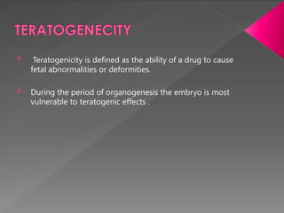  Teratogenicity is defined as the ability of a drug to cause
fetal abnormalities or deformities.
 During the period of organogenesis the embryo is most
vulnerable to teratogenic effects .
 