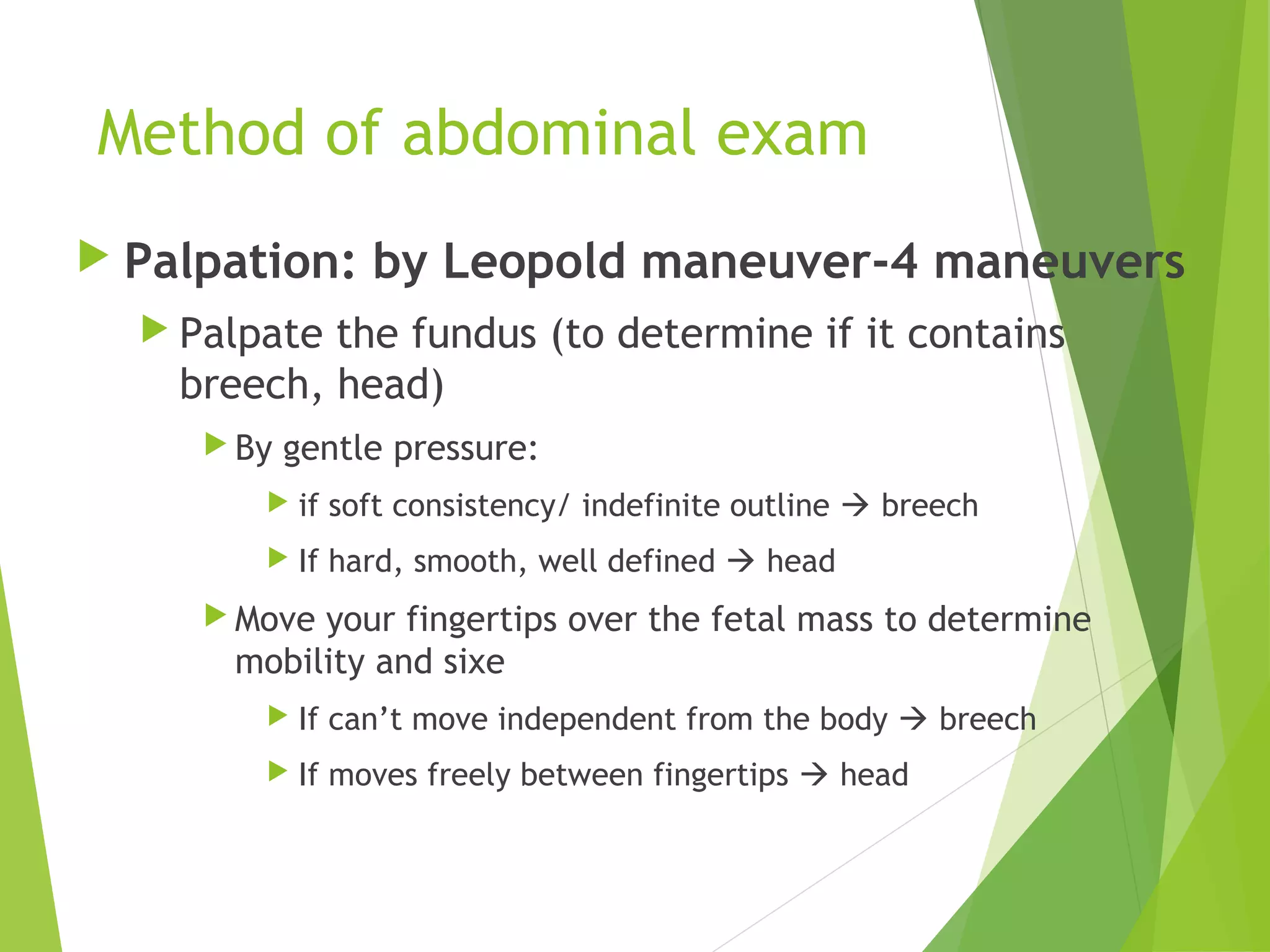 Method of abdominal exam 
 Palpation: by Leopold maneuver-4 maneuvers 
 Palpate the fundus (to determine if it contains 
breech, head) 
By gentle pressure: 
 if soft consistency/ indefinite outline  breech 
 If hard, smooth, well defined  head 
Move your fingertips over the fetal mass to determine 
mobility and sixe 
 If can’t move independent from the body  breech 
 If moves freely between fingertips  head 
 