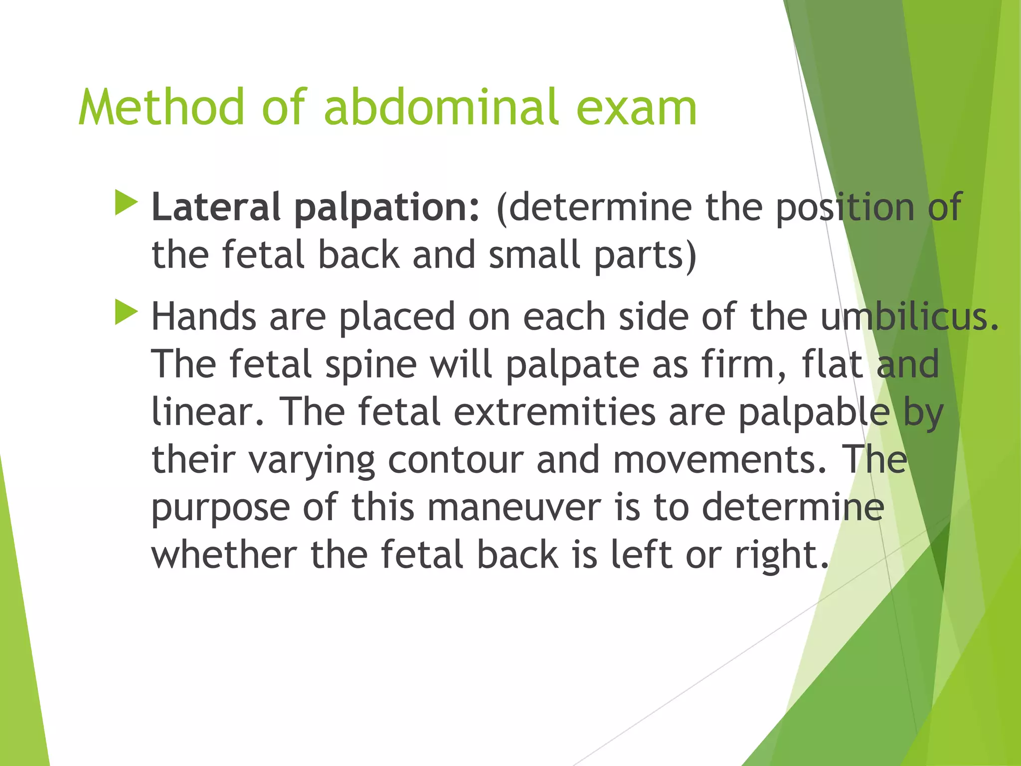 Method of abdominal exam 
 Lateral palpation: (determine the position of 
the fetal back and small parts) 
 Hands are placed on each side of the umbilicus. 
The fetal spine will palpate as firm, flat and 
linear. The fetal extremities are palpable by 
their varying contour and movements. The 
purpose of this maneuver is to determine 
whether the fetal back is left or right. 
 
