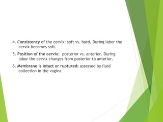 4. Consistency of the cervix: soft vs. hard. During labor the 
cervix becomes soft. 
5. Position of the cervix: posterior vs. anterior. During 
labor the cervix changes from posterior to anterior. 
6. Membrane is intact or ruptured: assessed by fluid 
collection in the vagina 
