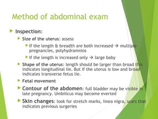 Method of abdominal exam 
 Inspection: 
 Size of the uterus: assess 
If the length & breadth are both increased  multiple 
pregnancies, polyhydramnios 
If the length is increased only  large baby 
 Shape of the uterus: length should be larger than broad this 
indicates longitudinal lie. But if the uterus is low and broad 
indicates transverse fetus lie. 
 Fetal movement 
 Contour of the abdomen: full bladder may be visible in 
late pregnancy. Umbilicus may become everted 
 Skin changes: look for stretch marks, linea nigra, scars that 
indicates previous surgeries 
 