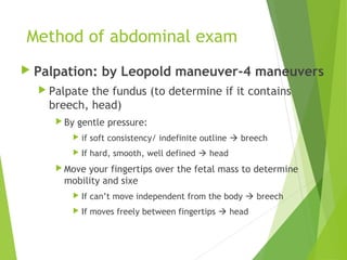 Method of abdominal exam 
 Palpation: by Leopold maneuver-4 maneuvers 
 Palpate the fundus (to determine if it contains 
breech, head) 
By gentle pressure: 
 if soft consistency/ indefinite outline  breech 
 If hard, smooth, well defined  head 
Move your fingertips over the fetal mass to determine 
mobility and sixe 
 If can’t move independent from the body  breech 
 If moves freely between fingertips  head 
 