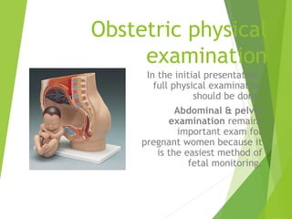 Obstetric physical 
examination 
In the initial presentation, 
full physical examination 
should be done. 
Abdominal & pelvic 
examination remains 
important exam for 
pregnant women because it 
is the easiest method of 
fetal monitoring. 
 