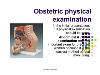 Obestetric examination
Obstetric physical
examination
In the initial presentation,
full physical examination
should be done.
Abdominal & pelvic
examination remains
important exam for pregnant
women because it is the
easiest method of fetal
monitoring.
 
