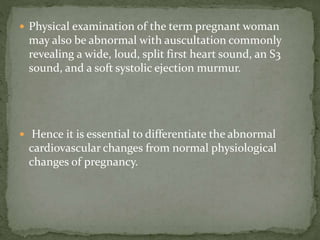  Physical examination of the term pregnant woman
may also be abnormal with auscultation commonly
revealing a wide, loud, split first heart sound, an S3
sound, and a soft systolic ejection murmur.
 Hence it is essential to differentiate the abnormal
cardiovascular changes from normal physiological
changes of pregnancy.
 