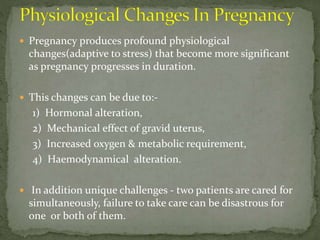  Pregnancy produces profound physiological
changes(adaptive to stress) that become more significant
as pregnancy progresses in duration.
 This changes can be due to:-
1) Hormonal alteration,
2) Mechanical effect of gravid uterus,
3) Increased oxygen & metabolic requirement,
4) Haemodynamical alteration.
 In addition unique challenges - two patients are cared for
simultaneously, failure to take care can be disastrous for
one or both of them.
 