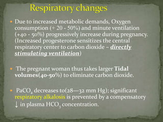  Due to increased metabolic demands, Oxygen
consumption (+ 20 - 50%) and minute ventilation
(+40 - 50%) progressively increase during pregnancy.
(Increased progesterone sensitizes the central
respiratory center to carbon dioxide – directly
stimulating ventilation)
 The pregnant woman thus takes larger Tidal
volumes(40-50%) to eliminate carbon dioxide.
 PaCO2 decreases to(28—32 mm Hg); significant
respiratory alkalosis is prevented by a compensatory
↓ in plasma HCO3 concentration.
 