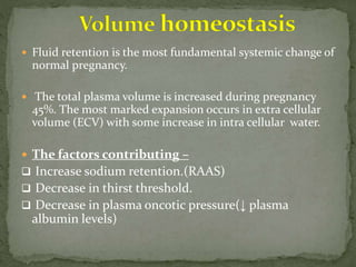  Fluid retention is the most fundamental systemic change of
normal pregnancy.
 The total plasma volume is increased during pregnancy
45%. The most marked expansion occurs in extra cellular
volume (ECV) with some increase in intra cellular water.
 The factors contributing –
 Increase sodium retention.(RAAS)
 Decrease in thirst threshold.
 Decrease in plasma oncotic pressure(↓ plasma
albumin levels)
 
