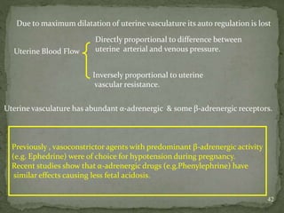 42
Due to maximum dilatation of uterine vasculature its auto regulation is lost
Uterine Blood Flow
Directly proportional to difference between
uterine arterial and venous pressure.
Inversely proportional to uterine
vascular resistance.
Uterine vasculature has abundant α-adrenergic & some β-adrenergic receptors.
Previously , vasoconstrictor agents with predominant β-adrenergic activity
(e.g. Ephedrine) were of choice for hypotension during pregnancy.
Recent studies show that α-adrenergic drugs (e.g.Phenylephrine) have
similar effects causing less fetal acidosis.
 