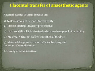 44
Placental transfer of anaesthetic agents
Placental transfer of drugs depends on:
1) Molecular weight : < 1000 Da cross easily.
2) Protein binding– inversely proportional
3) Lipid solubility: Highly ionized substances have poor lipid solubility.
4) Maternal & fetal pH : affect ionization of the drug.
5) Maternal drug concentration: affected by dose given
and route of administration.
6) Timing of administration.
 