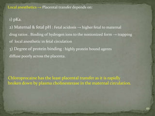 46
Local anesthetics → Placental transfer depends on:
1) pKa.
2) Maternal & fetal pH : Fetal acidosis → higher fetal to maternal
drug ratios . Binding of hydrogen ions to the nonionized form → trapping
of local anesthetic in fetal circulation
3) Degree of protein binding : highly protein bound agents
diffuse poorly across the placenta.
Chloroprocaine has the least placental transfer as it is rapidly
broken down by plasma cholinesterase in the maternal circulation.
 