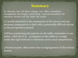 Summary
To illustrate how all these changes may affect anaesthetic
management, lets imagine performing a general anaesthetic for
caesarean section and list some key points
1) Careful attention to the assessment of the airway and any
necessary preparation to deal with a potentially difficult airway
in the pre operative period.
2)When positioning the patient on the table, remember to use
either a left tilt of 15 – 30 degrees on the table or a wedge
under the right buttock to minimize aorto-caval compression.
3)Venous access often easier due to engorgement of the venous
system
 