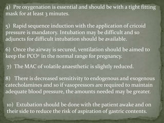 4) Pre oxygenation is essential and should be with a tight fitting
mask for at least 3 minutes.
5) Rapid sequence induction with the application of cricoid
pressure is mandatory. Intubation may be difficult and so
adjuncts for difficult intubation should be available.
6) Once the airway is secured, ventilation should be aimed to
keep the PCO2 in the normal range for pregnancy.
7) The MAC of volatile anaesthetic is slightly reduced.
8) There is decreased sensitivity to endogenous and exogenous
catecholamines and so if vasopressors are required to maintain
adequate blood pressure, the amounts needed may be greater.
10) Extubation should be done with the patient awake and on
their side to reduce the risk of aspiration of gastric contents.
 