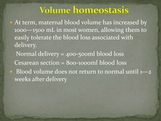  At term, maternal blood volume has increased by
1000—1500 mL in most women, allowing them to
easily tolerate the blood loss associated with
delivery.
Normal delivery = 400-500ml blood loss
Cesarean section = 800-1000ml blood loss
 Blood volume does not return to normal until 1—2
weeks after delivery
 