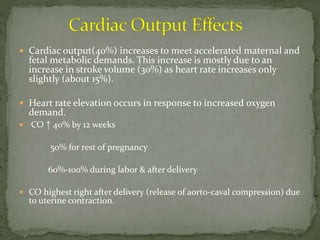  Cardiac output(40%) increases to meet accelerated maternal and
fetal metabolic demands. This increase is mostly due to an
increase in stroke volume (30%) as heart rate increases only
slightly (about 15%).
 Heart rate elevation occurs in response to increased oxygen
demand.
 CO ↑ 40% by 12 weeks
50% for rest of pregnancy
60%-100% during labor & after delivery
 CO highest right after delivery (release of aorto-caval compression) due
to uterine contraction.
 