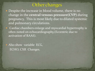  Despite the increase in blood volume, there is no
change in the central venous pressure(CVP) during
pregnancy. This is most likely due to dilated systemic
and pulmonary circulations.
 Cardiac chambers enlarge and myocardial hypertrophy is
often noted on echocardiography.(Eccentric due to
activation of RAAS).
 Also show variable ECG,
ECHO, CXR Changes.
 