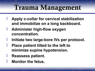 Trauma Management
 Apply c-collar for cervical stabilization
  and immobilize on a long backboard.
 Administer high-flow oxygen
  concentration.
 Initiate two large-bore IVs per protocol.
 Place patient tilted to the left to
  minimize supine hypotension.
 Reassess patient.
 Monitor the fetus.
 