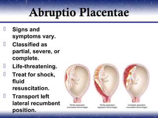 Abruptio Placentae
   Signs and
    symptoms vary.
   Classified as
    partial, severe, or
    complete.
   Life-threatening.
   Treat for shock,
    fluid
    resuscitation.
   Transport left
    lateral recumbent
    position.
 