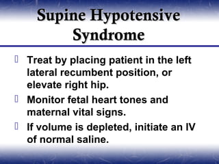 Supine Hypotensive
        Syndrome
 Treat by placing patient in the left
  lateral recumbent position, or
  elevate right hip.
 Monitor fetal heart tones and
  maternal vital signs.
 If volume is depleted, initiate an IV
  of normal saline.
 