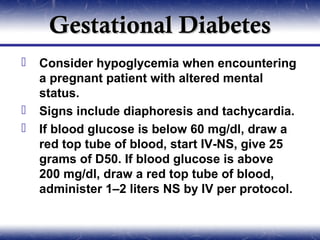 Gestational Diabetes
   Consider hypoglycemia when encountering
    a pregnant patient with altered mental
    status.
   Signs include diaphoresis and tachycardia.
   If blood glucose is below 60 mg/dl, draw a
    red top tube of blood, start IV-NS, give 25
    grams of D50. If blood glucose is above
    200 mg/dl, draw a red top tube of blood,
    administer 1–2 liters NS by IV per protocol.
 