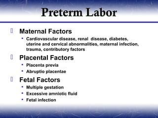 Preterm Labor
 Maternal Factors
    Cardiovascular disease, renal disease, diabetes,
     uterine and cervical abnormalities, maternal infection,
     trauma, contributory factors
 Placental Factors
    Placenta previa
    Abruptio placentae

 Fetal Factors
    Multiple gestation
    Excessive amniotic fluid
    Fetal infection
 