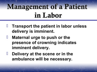 Management of a Patient
      in Labor
 Transport the patient in labor unless
  delivery is imminent.
 Maternal urge to push or the
  presence of crowning indicates
  imminent delivery.
 Delivery at the scene or in the
  ambulance will be necessary.
 