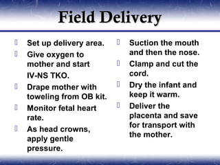 Field Delivery
   Set up delivery area.      Suction the mouth
   Give oxygen to              and then the nose.
    mother and start           Clamp and cut the
    IV-NS TKO.                  cord.
   Drape mother with          Dry the infant and
    toweling from OB kit.       keep it warm.
   Monitor fetal heart        Deliver the
    rate.                       placenta and save
                                for transport with
   As head crowns,
                                the mother.
    apply gentle
    pressure.
 