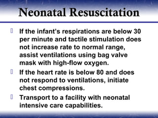 Neonatal Resuscitation
 If the infant’s respirations are below 30
  per minute and tactile stimulation does
  not increase rate to normal range,
  assist ventilations using bag valve
  mask with high-flow oxygen.
 If the heart rate is below 80 and does
  not respond to ventilations, initiate
  chest compressions.
 Transport to a facility with neonatal
  intensive care capabilities.
 