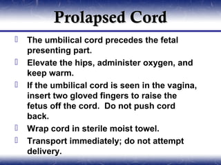 Prolapsed Cord
   The umbilical cord precedes the fetal
    presenting part.
   Elevate the hips, administer oxygen, and
    keep warm.
   If the umbilical cord is seen in the vagina,
    insert two gloved fingers to raise the
    fetus off the cord. Do not push cord
    back.
   Wrap cord in sterile moist towel.
   Transport immediately; do not attempt
    delivery.
 