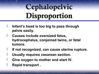 Cephalopelvic
            Disproportion
   Infant’s head is too big to pass through
    pelvis easily.
   Causes include oversized fetus,
    hydrocephalus, conjoined twins, or fetal
    tumors.
   If not recognized, can cause uterine rupture.
   Usually requires cesarean section.
   Give oxygen to mother and start IV.
   Rapid transport .
 